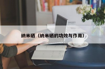 ​纳米硒（纳米硒的功效与作用）